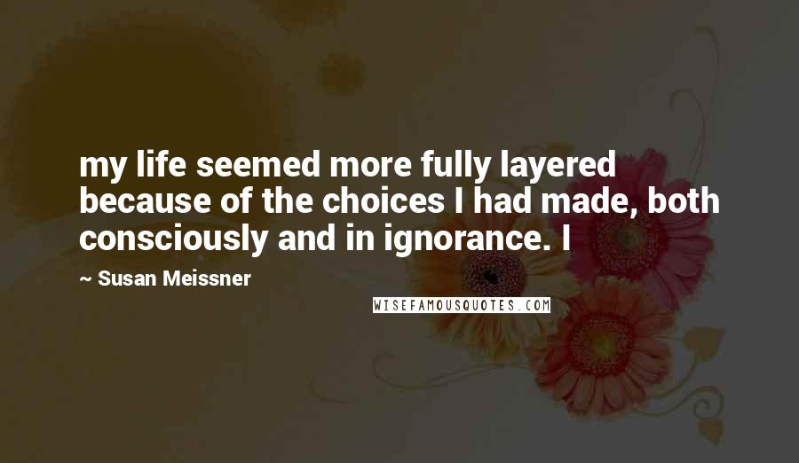 Susan Meissner Quotes: my life seemed more fully layered because of the choices I had made, both consciously and in ignorance. I