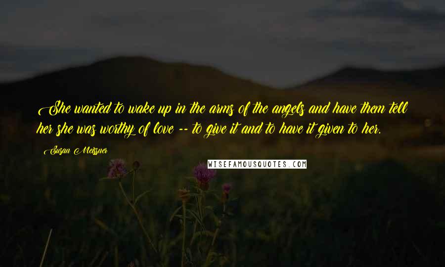 Susan Meissner Quotes: She wanted to wake up in the arms of the angels and have them tell her she was worthy of love -- to give it and to have it given to her.