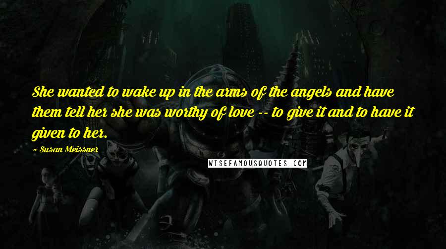 Susan Meissner Quotes: She wanted to wake up in the arms of the angels and have them tell her she was worthy of love -- to give it and to have it given to her.