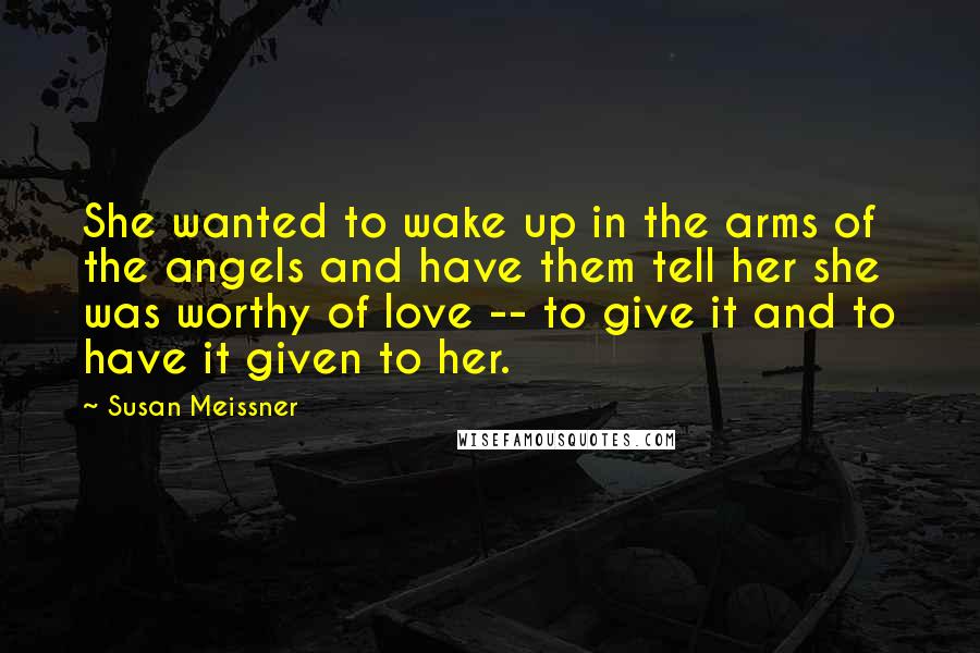 Susan Meissner Quotes: She wanted to wake up in the arms of the angels and have them tell her she was worthy of love -- to give it and to have it given to her.