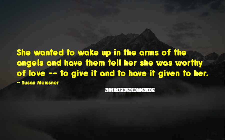 Susan Meissner Quotes: She wanted to wake up in the arms of the angels and have them tell her she was worthy of love -- to give it and to have it given to her.