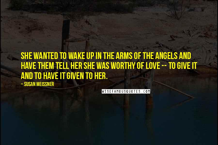 Susan Meissner Quotes: She wanted to wake up in the arms of the angels and have them tell her she was worthy of love -- to give it and to have it given to her.