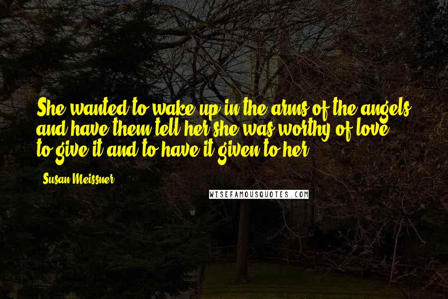 Susan Meissner Quotes: She wanted to wake up in the arms of the angels and have them tell her she was worthy of love -- to give it and to have it given to her.