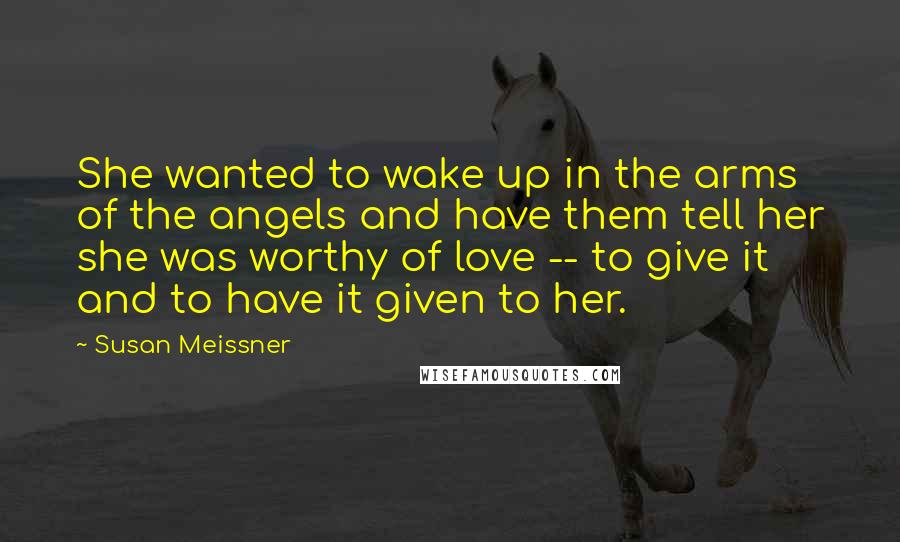 Susan Meissner Quotes: She wanted to wake up in the arms of the angels and have them tell her she was worthy of love -- to give it and to have it given to her.