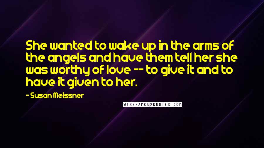 Susan Meissner Quotes: She wanted to wake up in the arms of the angels and have them tell her she was worthy of love -- to give it and to have it given to her.