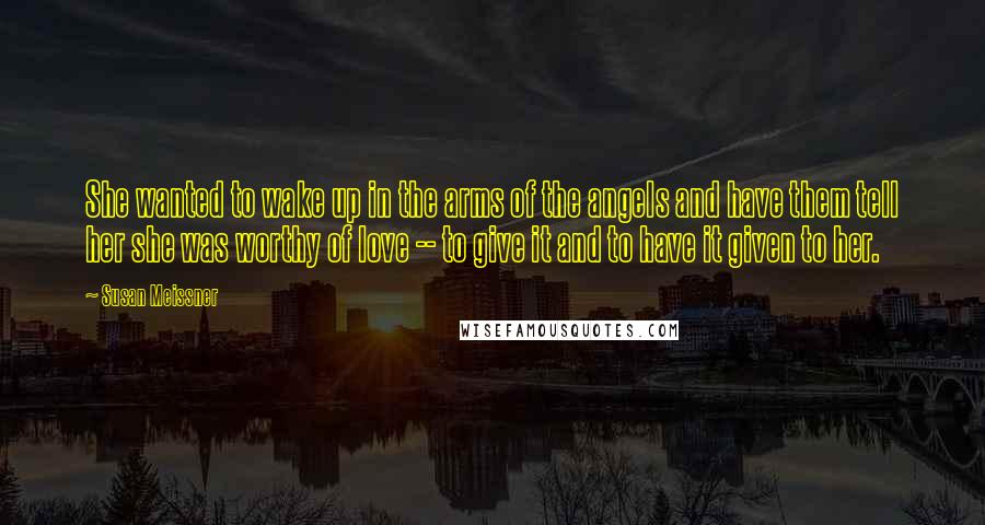 Susan Meissner Quotes: She wanted to wake up in the arms of the angels and have them tell her she was worthy of love -- to give it and to have it given to her.