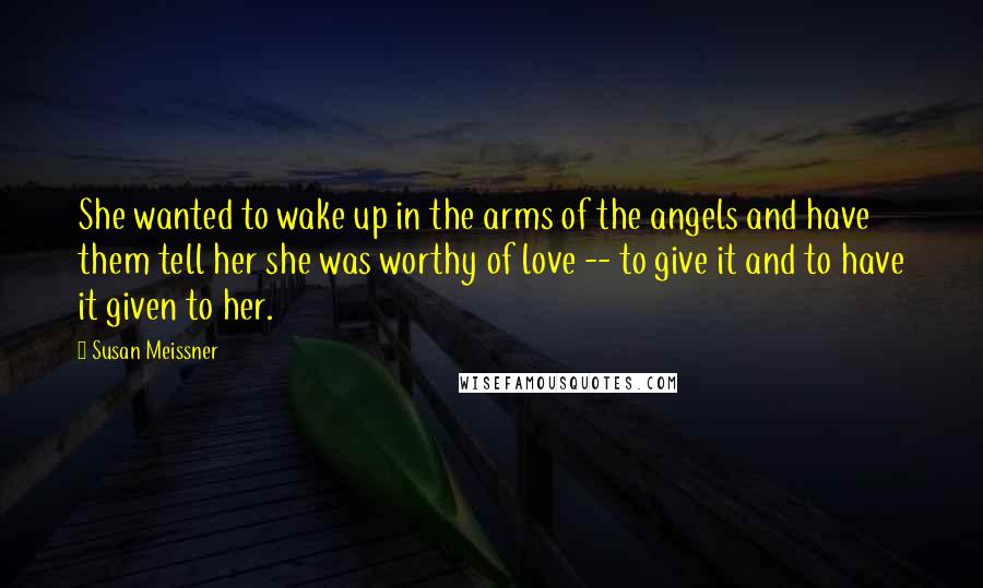 Susan Meissner Quotes: She wanted to wake up in the arms of the angels and have them tell her she was worthy of love -- to give it and to have it given to her.