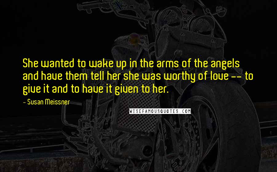 Susan Meissner Quotes: She wanted to wake up in the arms of the angels and have them tell her she was worthy of love -- to give it and to have it given to her.