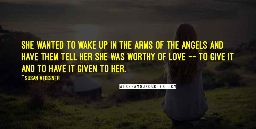 Susan Meissner Quotes: She wanted to wake up in the arms of the angels and have them tell her she was worthy of love -- to give it and to have it given to her.