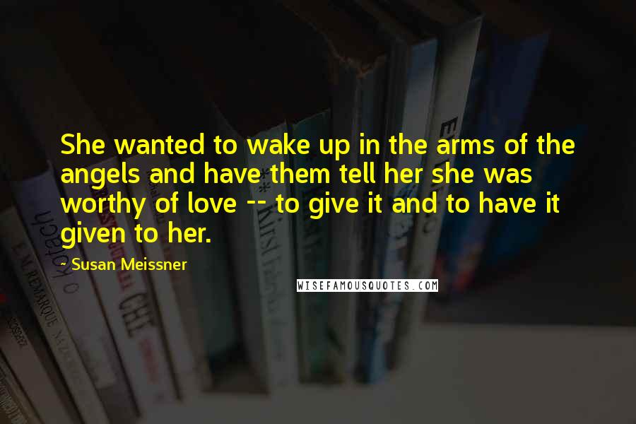 Susan Meissner Quotes: She wanted to wake up in the arms of the angels and have them tell her she was worthy of love -- to give it and to have it given to her.