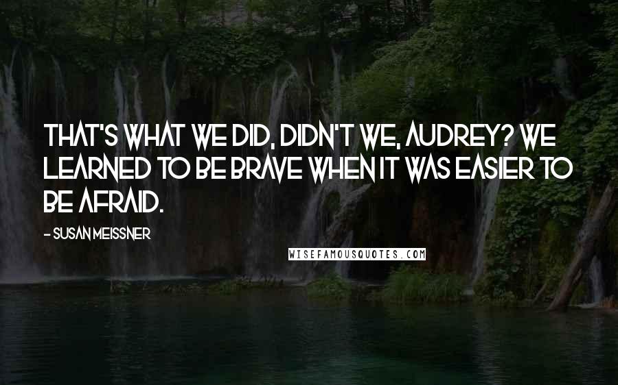 Susan Meissner Quotes: That's what we did, didn't we, Audrey? We learned to be brave when it was easier to be afraid.