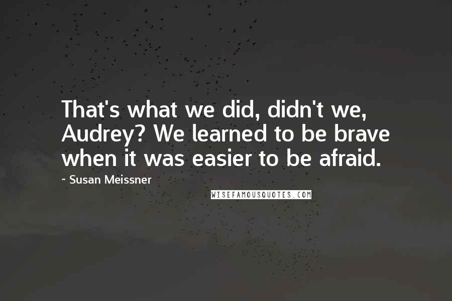 Susan Meissner Quotes: That's what we did, didn't we, Audrey? We learned to be brave when it was easier to be afraid.