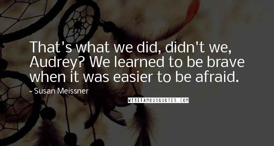 Susan Meissner Quotes: That's what we did, didn't we, Audrey? We learned to be brave when it was easier to be afraid.