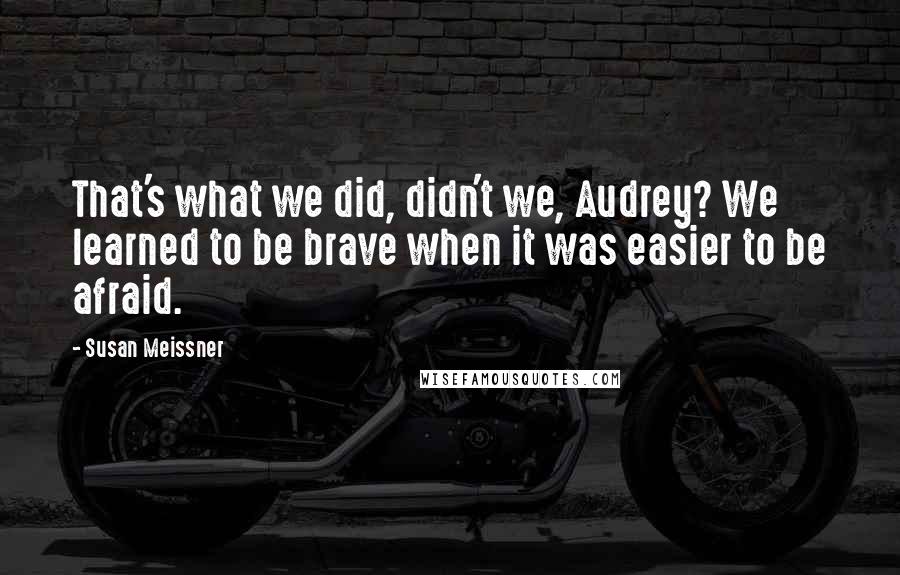 Susan Meissner Quotes: That's what we did, didn't we, Audrey? We learned to be brave when it was easier to be afraid.