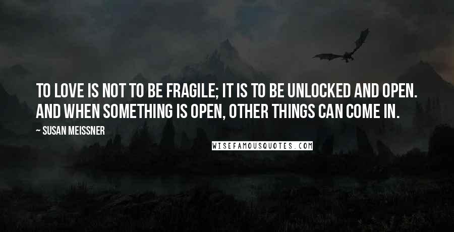 Susan Meissner Quotes: To love is not to be fragile; it is to be unlocked and open. And when something is open, other things can come in.