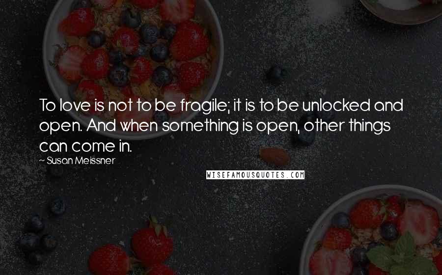 Susan Meissner Quotes: To love is not to be fragile; it is to be unlocked and open. And when something is open, other things can come in.