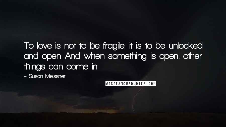 Susan Meissner Quotes: To love is not to be fragile; it is to be unlocked and open. And when something is open, other things can come in.