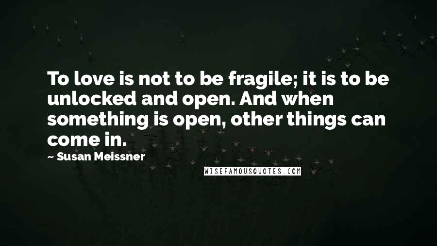 Susan Meissner Quotes: To love is not to be fragile; it is to be unlocked and open. And when something is open, other things can come in.