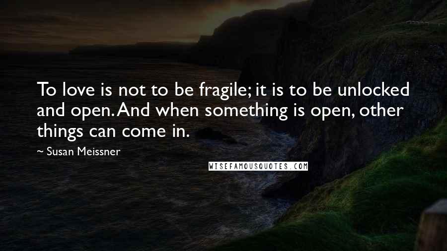 Susan Meissner Quotes: To love is not to be fragile; it is to be unlocked and open. And when something is open, other things can come in.