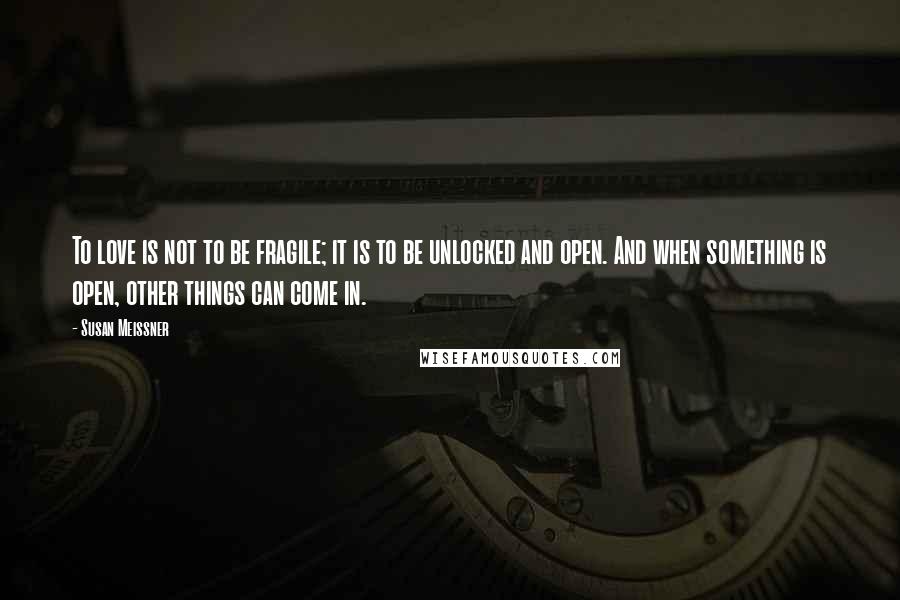 Susan Meissner Quotes: To love is not to be fragile; it is to be unlocked and open. And when something is open, other things can come in.