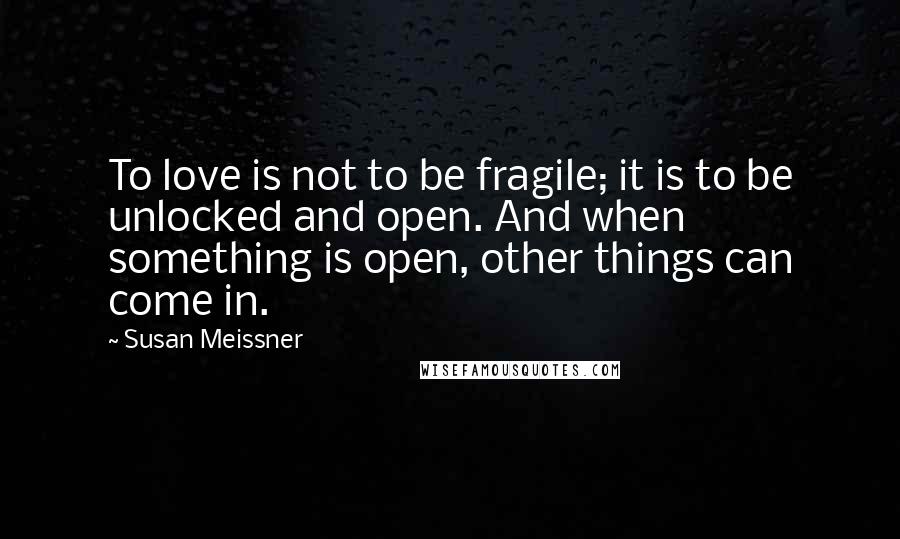 Susan Meissner Quotes: To love is not to be fragile; it is to be unlocked and open. And when something is open, other things can come in.