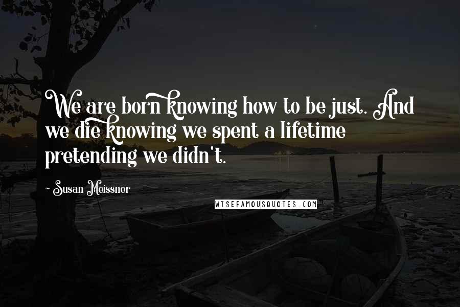 Susan Meissner Quotes: We are born knowing how to be just. And we die knowing we spent a lifetime pretending we didn't.