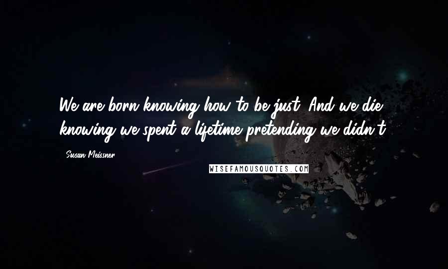 Susan Meissner Quotes: We are born knowing how to be just. And we die knowing we spent a lifetime pretending we didn't.