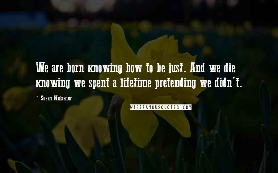 Susan Meissner Quotes: We are born knowing how to be just. And we die knowing we spent a lifetime pretending we didn't.