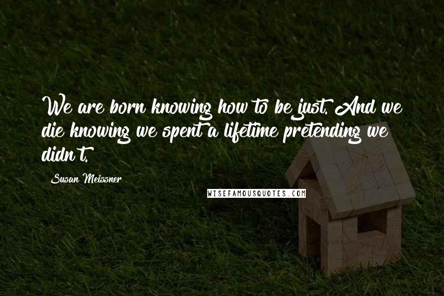 Susan Meissner Quotes: We are born knowing how to be just. And we die knowing we spent a lifetime pretending we didn't.