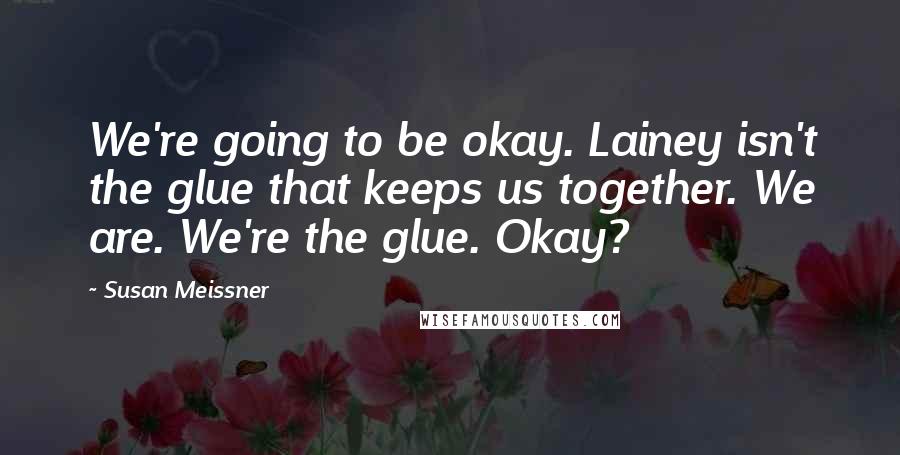 Susan Meissner Quotes: We're going to be okay. Lainey isn't the glue that keeps us together. We are. We're the glue. Okay?