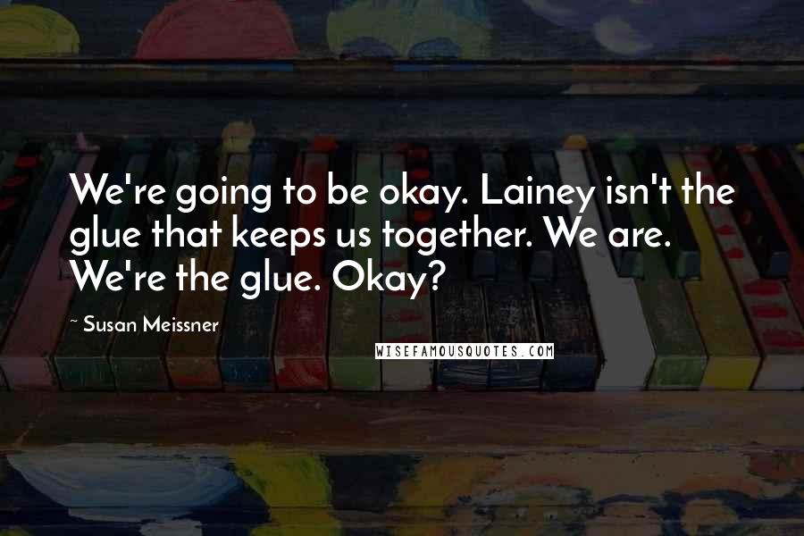 Susan Meissner Quotes: We're going to be okay. Lainey isn't the glue that keeps us together. We are. We're the glue. Okay?