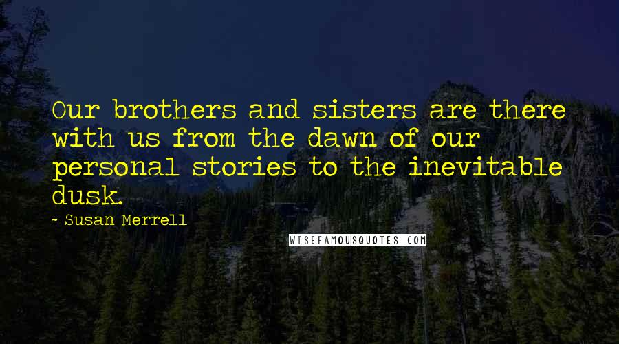 Susan Merrell Quotes: Our brothers and sisters are there with us from the dawn of our personal stories to the inevitable dusk.