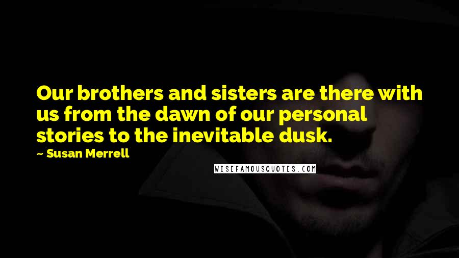 Susan Merrell Quotes: Our brothers and sisters are there with us from the dawn of our personal stories to the inevitable dusk.