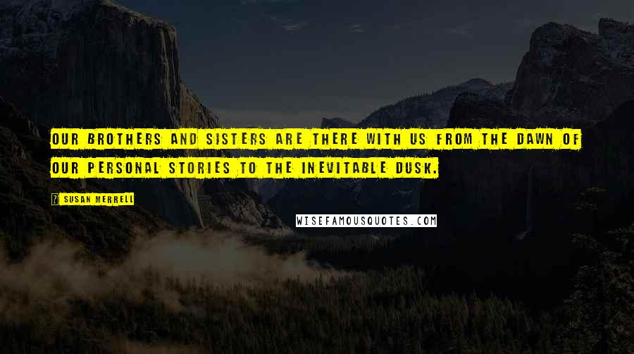 Susan Merrell Quotes: Our brothers and sisters are there with us from the dawn of our personal stories to the inevitable dusk.