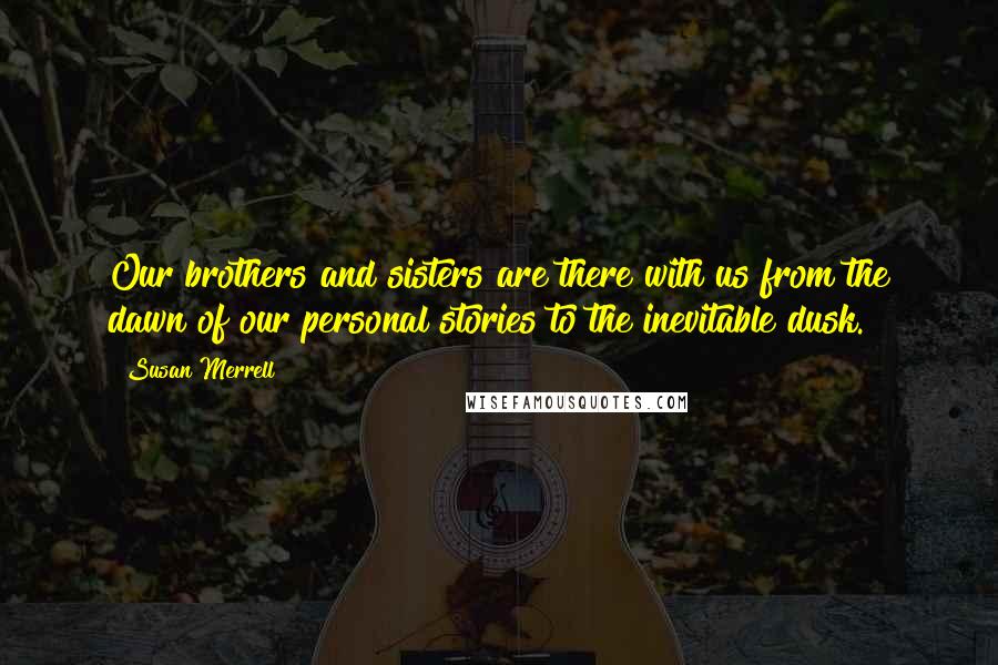 Susan Merrell Quotes: Our brothers and sisters are there with us from the dawn of our personal stories to the inevitable dusk.