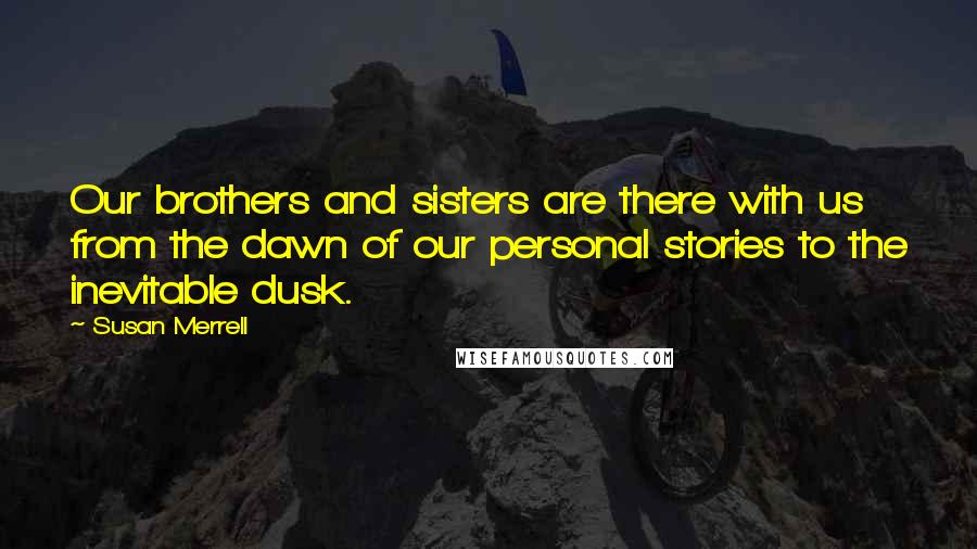 Susan Merrell Quotes: Our brothers and sisters are there with us from the dawn of our personal stories to the inevitable dusk.