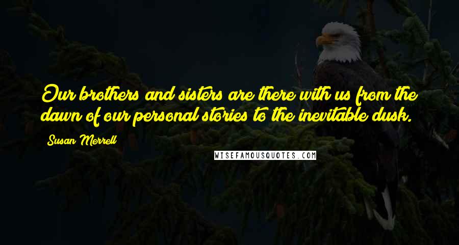 Susan Merrell Quotes: Our brothers and sisters are there with us from the dawn of our personal stories to the inevitable dusk.