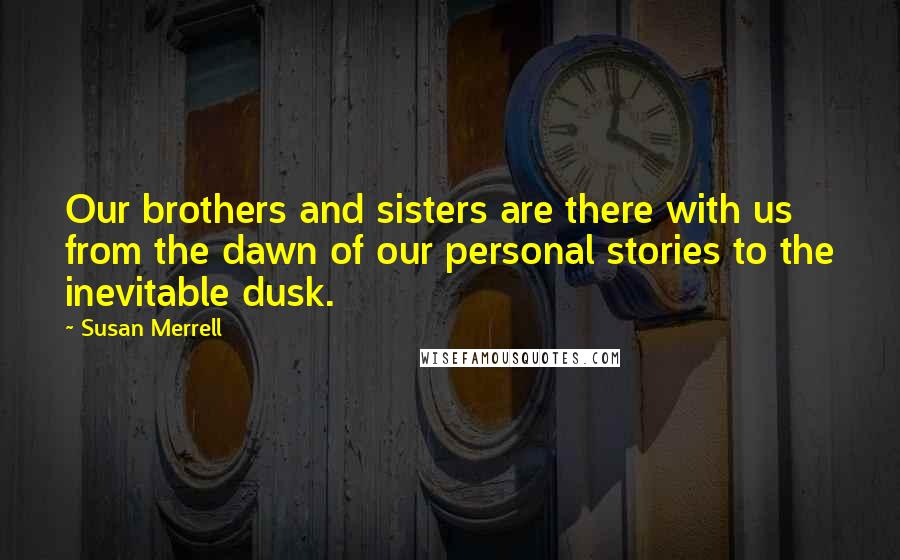 Susan Merrell Quotes: Our brothers and sisters are there with us from the dawn of our personal stories to the inevitable dusk.