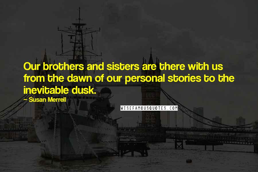 Susan Merrell Quotes: Our brothers and sisters are there with us from the dawn of our personal stories to the inevitable dusk.