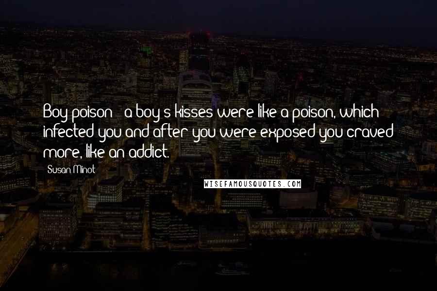 Susan Minot Quotes: Boy poison - a boy's kisses were like a poison, which infected you and after you were exposed you craved more, like an addict.