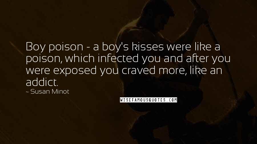 Susan Minot Quotes: Boy poison - a boy's kisses were like a poison, which infected you and after you were exposed you craved more, like an addict.