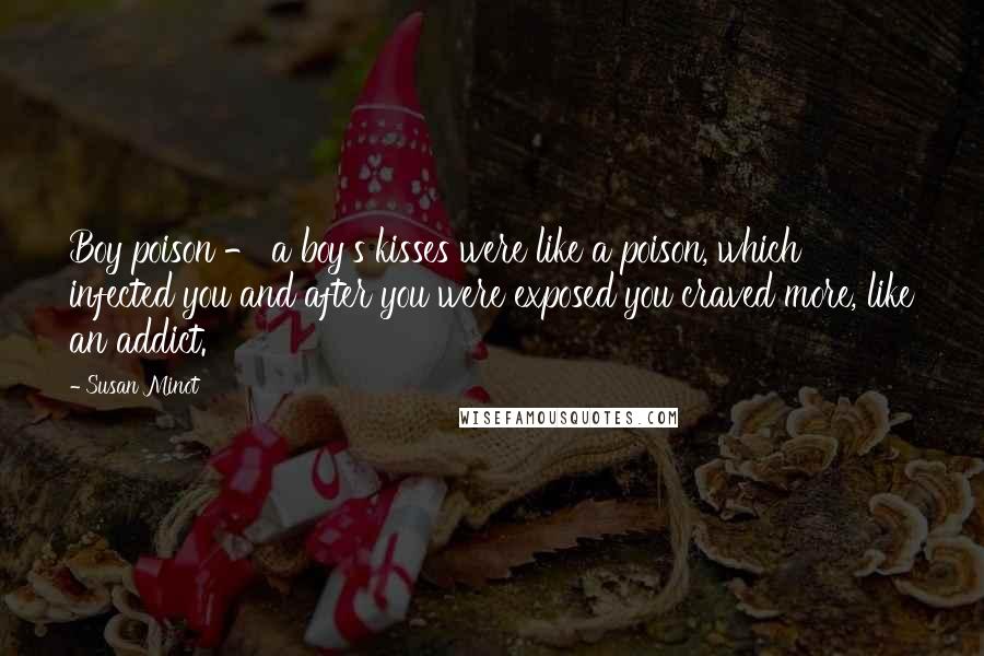 Susan Minot Quotes: Boy poison - a boy's kisses were like a poison, which infected you and after you were exposed you craved more, like an addict.