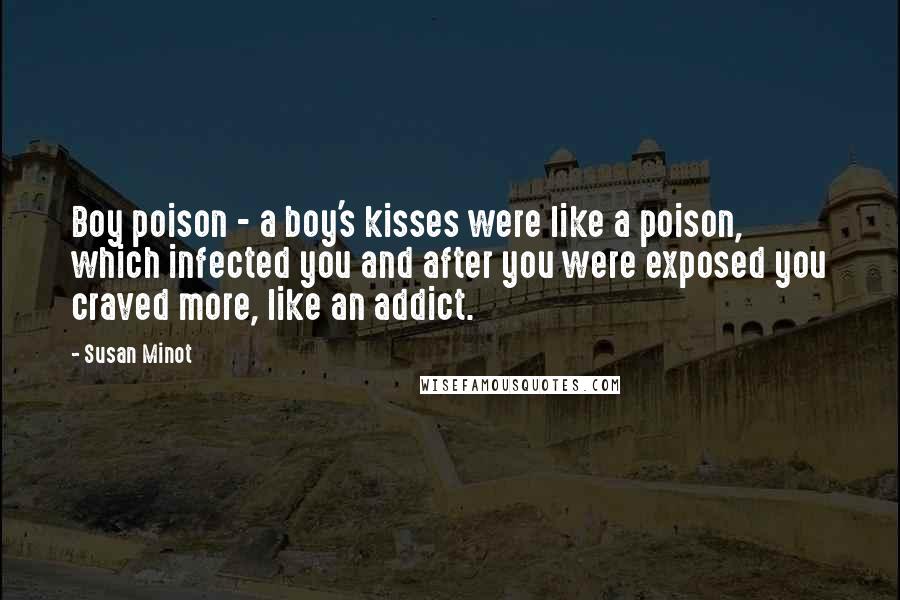 Susan Minot Quotes: Boy poison - a boy's kisses were like a poison, which infected you and after you were exposed you craved more, like an addict.