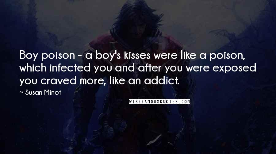 Susan Minot Quotes: Boy poison - a boy's kisses were like a poison, which infected you and after you were exposed you craved more, like an addict.
