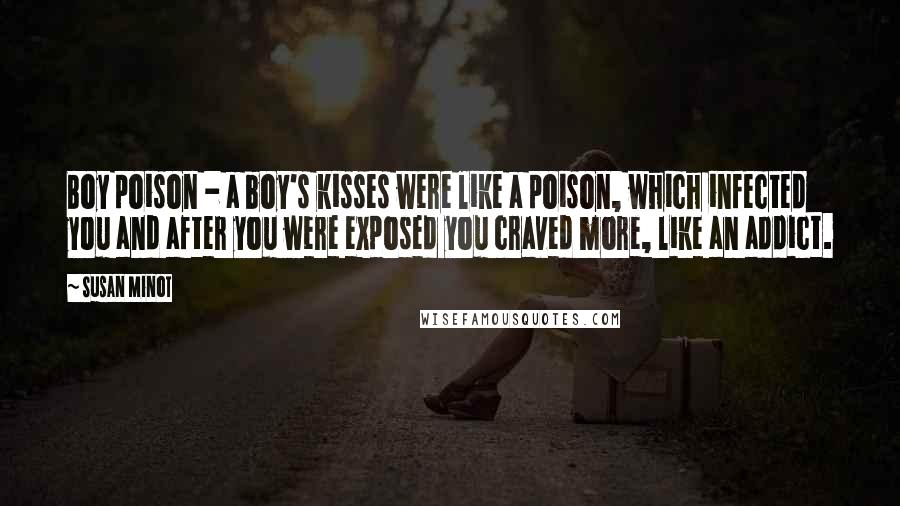 Susan Minot Quotes: Boy poison - a boy's kisses were like a poison, which infected you and after you were exposed you craved more, like an addict.