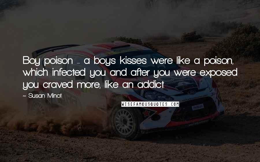Susan Minot Quotes: Boy poison - a boy's kisses were like a poison, which infected you and after you were exposed you craved more, like an addict.