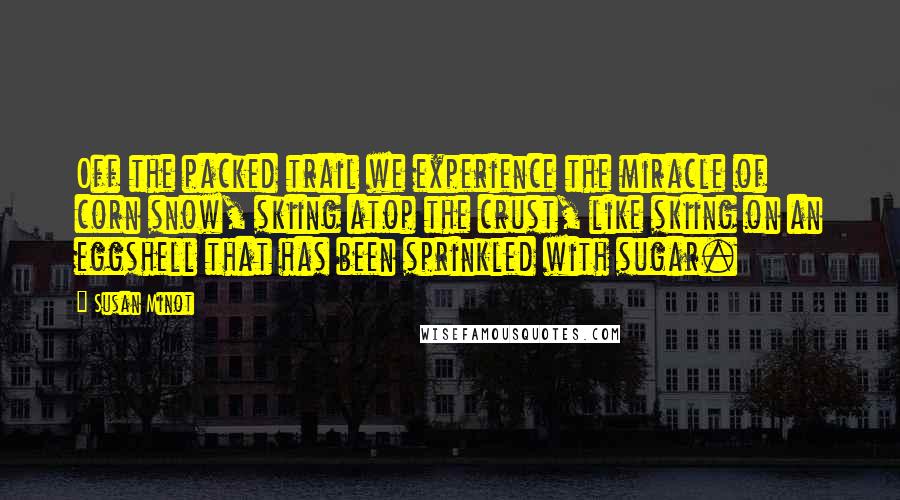 Susan Minot Quotes: Off the packed trail we experience the miracle of corn snow, skiing atop the crust, like skiing on an eggshell that has been sprinkled with sugar.