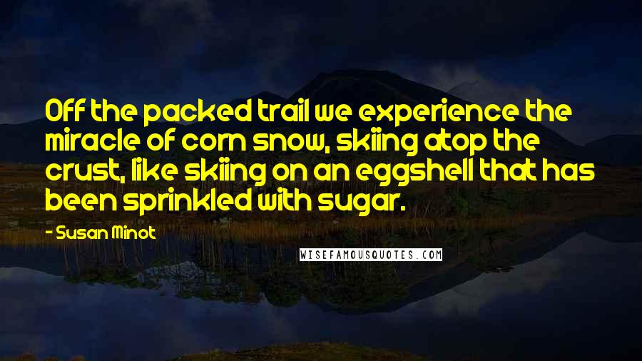 Susan Minot Quotes: Off the packed trail we experience the miracle of corn snow, skiing atop the crust, like skiing on an eggshell that has been sprinkled with sugar.