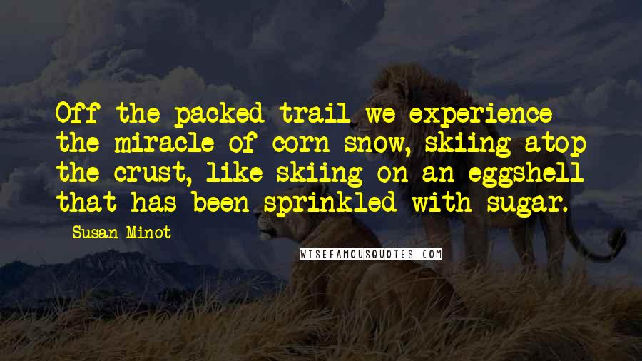Susan Minot Quotes: Off the packed trail we experience the miracle of corn snow, skiing atop the crust, like skiing on an eggshell that has been sprinkled with sugar.
