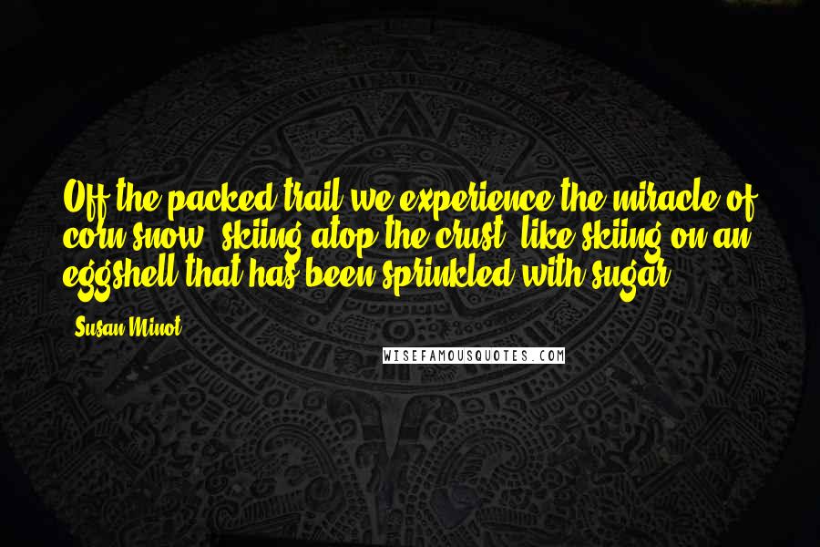 Susan Minot Quotes: Off the packed trail we experience the miracle of corn snow, skiing atop the crust, like skiing on an eggshell that has been sprinkled with sugar.